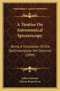 A Treatise on Astronomical Spectroscopy: Being a Translation of Die Spectralanalyse Der Gestirne by Professor Dr. J. Scheiner ... Tr., REV. and Enl., with the Cooperation of the Author, by Edwin Brant Frost