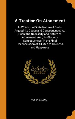 A Treatise On Atonement: In Which the Finite Nature of Sin Is Argued, Its Cause and Consequences As Such; the Necessity and Nature of Atonement; And, Its Glorious Consequences, in the Final Reconciliation of All Men to Holiness and Happiness - Ballou, Hosea