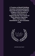 A Treatise on Benefit Building Societies Containing Remarks Upon the Erroneous Tendency of Many of the Societies at Present in Existence; an Inquiry Into the True Causes of Their Defective Operation, With a View to Their Amendment; or, the Formation of Ne