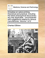 A Treatise on Calico Printing, Theoretical and Practical: Including the Latest Philosophical Discoveries - Any Way Applicable: - Accompanied with Suggestions Relative to Various Manufactures. Volume 1 of 2