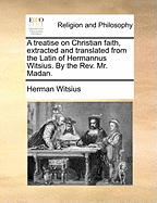 A Treatise on Christian Faith, Extracted and Translated from the Latin of Hermannus Witsius. by the Rev. Mr. Madan