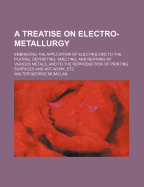 A Treatise on Electro-Metallurgy: Embracing the Application of Electrolysis to the Plating, Depositing, Smelting, and Refining of Various Metals, and to the Reproduction of Printing Surfaces and Art-Work, Etc