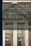 A Treatise on Forming, Improving, and Managing Country Residences: and on the Choice of Situations Appropriate to Every Class of Purchasers. In All Which the Object in View is to Unite in a Better Manner Than Has Hitherto Been Done, a Taste Founded In...