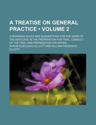 A Treatise on General Practice (Volume 2); Containing Rules and Suggestions for the Work of the Advocate in the Preparation for Trial, Conduct of the Trial and Preparation for Appeal - Elliott, Byron Kosciusko