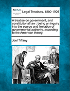 A treatise on government, and constitutional law: being an inquiry into the source and limitation of governmental authority, according to the American theory.