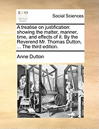 A Treatise on Justification: Showing the Matter, Manner, Time, and Effects of It. by the Reverend Mr. Thomas Dutton, ... the Third Edition