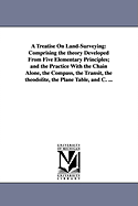 A Treatise On Land-Surveying: Comprising the theory Developed From Five Elementary Principles; and the Practice With the Chain Alone, the Compass, the Transit, the theodolite, the Plane Table, and C. ...