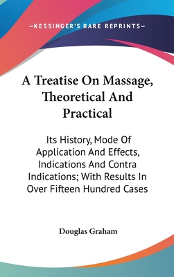 A Treatise On Massage, Theoretical And Practical: Its History, Mode Of Application And Effects, Indications And Contra Indications; With Results In Over Fifteen Hundred Cases - Graham, Douglas, Professor