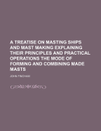 A Treatise on Masting Ships and Mast Making Explaining Their Principles and Practical Operations the Mode of Forming and Combining Made Masts - Fincham, John