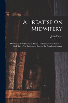 A Treatise on Midwifery: Developing New Principles Which Tend Materially to Lessen the Sufferings of the Patient and Shorten the Duration of Labour - Power, John