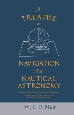 A Treatise on Navigation and Nautical Astronomy - Including the Theory of Compass Deviations - Prepared for Use as a Textbook for the U. S. Naval Academy - Muir, W C P