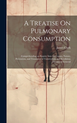 A Treatise On Pulmonary Consumption: Comprehending an Inquiry Into the Causes, Nature, Prevention, and Treatment of Tuberculosis and Scrofulous Diseases in General - Clark, James