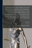 A Treatise On the American Law Relating to Mines and Mineral Lands Within the Public Land States and Territories and Governing the Acquisition and Enjoyment of Mining Rights in Lands of the Public Domain; Volume 1