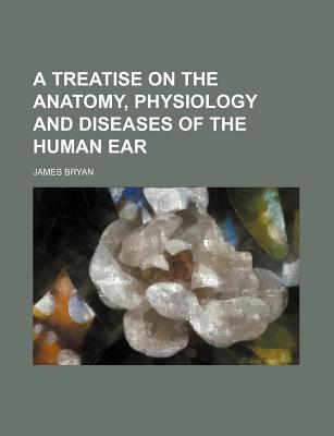 A Treatise on the Anatomy, Physiology and Diseases of the Human Ear - Bryan, James