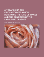 A Treatise on the Circumstances Which Determine the Rate of Wages and the Condition of the Labouring Classes