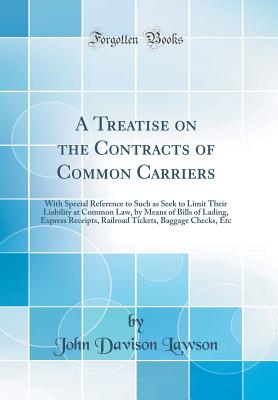 A Treatise on the Contracts of Common Carriers: With Special Reference to Such as Seek to Limit Their Liability at Common Law, by Means of Bills of Lading, Express Receipts, Railroad Tickets, Baggage Checks, Etc (Classic Reprint) - Lawson, John Davison