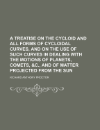 A Treatise on the Cycloid and All Forms of Cycloidal Curves, and on the Use of Such Curves in Dealing with the Motions of Planets, Comets, &C., and of Matter Projected from the Sun