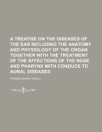 A Treatise on the Diseases of the Ear Including the Anatomy and Physiology of the Organ Together with the Treatment of the Affections of the Nose and Pharynx with Conduce to Aural Diseases