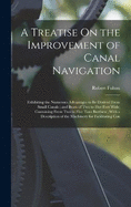 A Treatise On the Improvement of Canal Navigation: Exhibiting the Numerous Advantages to Be Derived From Small Canals; and Boats of Two to Five Feet Wide, Containing From Two to Five Tons Burthen; With a Description of the Machinery for Facilitating Con