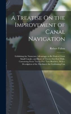 A Treatise On the Improvement of Canal Navigation: Exhibiting the Numerous Advantages to Be Derived From Small Canals; and Boats of Two to Five Feet Wide, Containing From Two to Five Tons Burthen; With a Description of the Machinery for Facilitating Con - Fulton, Robert