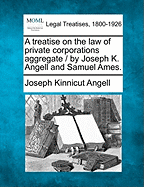 A treatise on the law of private corporations aggregate / by Joseph K. Angell and Samuel Ames. - Angell, Joseph Kinnicut