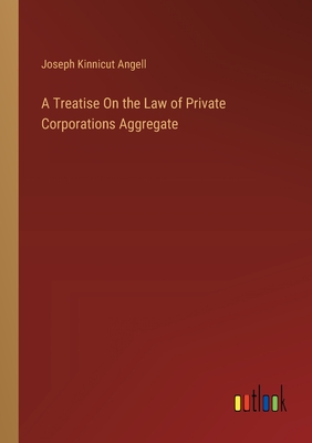 A Treatise On the Law of Private Corporations Aggregate - Angell, Joseph Kinnicut