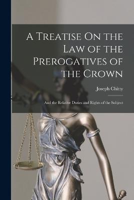 A Treatise On the Law of the Prerogatives of the Crown: And the Relative Duties and Rights of the Subject - Chitty, Joseph