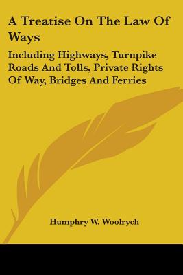 A Treatise On The Law Of Ways: Including Highways, Turnpike Roads And Tolls, Private Rights Of Way, Bridges And Ferries - Woolrych, Humphry W