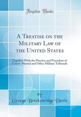 A Treatise on the Military Law of the United States: Together with the Practice and Procedure of Courts-Martial and Other Military Tribunals (Classic Reprint) - Davis, George Breckenridge