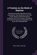 A Treatise on the Mode of Baptism: Showing the Unfounded Nature of the Assumption, That Immersion is the Only Proper Mode of Administering the Ordinance and That Pouring or Sprinkling, is the Most Scriptural and Significant, and by far the Preferable Mod