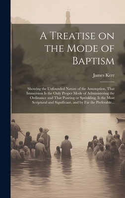A Treatise on the Mode of Baptism: Showing the Unfounded Nature of the Assumption, That Immersion is the Only Proper Mode of Administering the Ordinance and That Pouring or Sprinkling, is the Most Scriptural and Significant, and by Far the Preferable... - Kerr, James 1805-1855