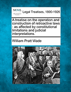 A Treatise on the Operation and Construction of Retroactive Laws: As Affected by Constitutional Limitations and Judicial Interpretations