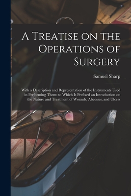 A Treatise on the Operations of Surgery: With a Description and Representation of the Instruments Used in Performing Them: to Which is Prefixed an Introduction on the Nature and Treatment of Wounds, Abcesses, and Ulcers - Sharp, Samuel 1700?-1778 (Creator)