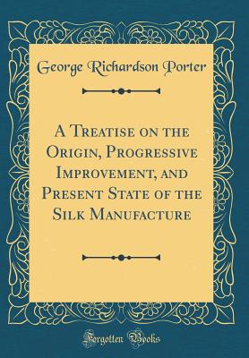 A Treatise on the Origin, Progressive Improvement, and Present State of the Silk Manufacture (Classic Reprint) - Porter, George Richardson