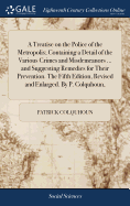 A Treatise on the Police of the Metropolis; Containing a Detail of the Various Crimes and Misdemeanors ... and Suggesting Remedies for Their Prevention. The Fifth Edition, Revised and Enlarged. By P. Colquhoun,