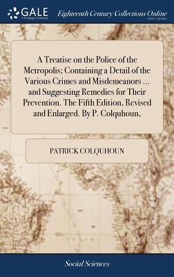 A Treatise on the Police of the Metropolis; Containing a Detail of the Various Crimes and Misdemeanors ... and Suggesting Remedies for Their Prevention. The Fifth Edition, Revised and Enlarged. By P. Colquhoun, - Colquhoun, Patrick