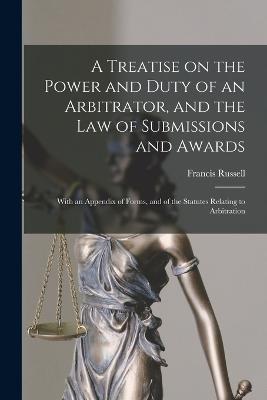 A Treatise on the Power and Duty of an Arbitrator, and the law of Submissions and Awards; With an Appendix of Forms, and of the Statutes Relating to Arbitration - Russell, Francis