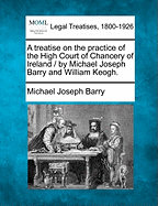 A Treatise on the Practice of the High Court of Chancery of Ireland / By Michael Joseph Barry and William Keogh.