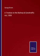A Treatise on the Railway & Canaltraffic Act, 1854