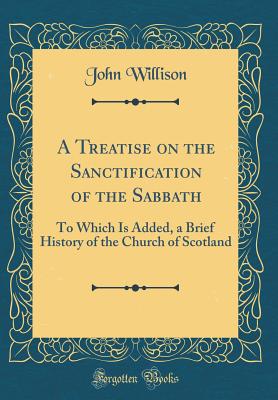 A Treatise on the Sanctification of the Sabbath: To Which Is Added, a Brief History of the Church of Scotland (Classic Reprint) - Willison, John, Sir