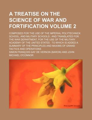 A Treatise on the Science of War and Fortification: Composed for the Use of the Imperial Polytechnick School, and Military Schools; and Translated for the War Department, for the Use of the Military Academy of the United States: to Which Is Added a Summ - Vernon, Simon Franois Gay De