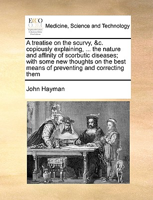 A Treatise on the Scurvy, &C. Copiously Explaining, ... the Nature and Affinity of Scorbutic Diseases; With Some New Thoughts on the Best Means of Preventing and Correcting Them - Hayman, John