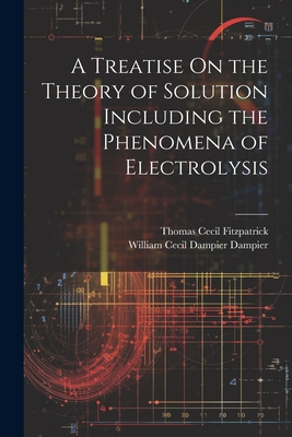 A Treatise On the Theory of Solution Including the Phenomena of Electrolysis - Dampier, William Cecil Dampier, and Fitzpatrick, Thomas Cecil