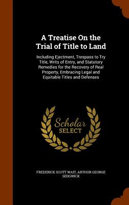 A Treatise On the Trial of Title to Land: Including Ejectment, Trespass to Try Title, Writs of Entry, and Statutory Remedies for the Recovery of Real Property, Embracing Legal and Equitable Titles and Defenses - Wait, Frederick Scott, and Sedgwick, Arthur George