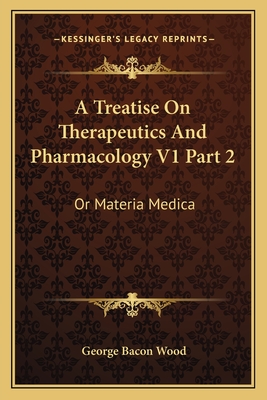 A Treatise On Therapeutics And Pharmacology V1 Part 2: Or Materia Medica - Wood, George Bacon