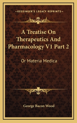 A Treatise on Therapeutics and Pharmacology V1 Part 2: Or Materia Medica - Wood, George Bacon