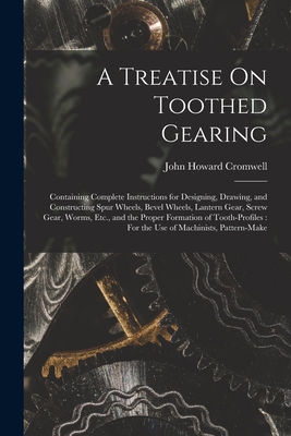 A Treatise On Toothed Gearing: Containing Complete Instructions for Designing, Drawing, and Constructing Spur Wheels, Bevel Wheels, Lantern Gear, Screw Gear, Worms, Etc., and the Proper Formation of Tooth-Profiles: For the Use of Machinists, Pattern-Make - Cromwell, John Howard