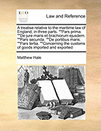 A Treatise Relative to the Maritime Law of England, in Three Parts. Pars Prima. de Jure Maris Et Brachiorum Ejusdem. Pars Secunda. de Portibus Maris. Pars Tertia. Concerning the Customs of Goods Imported and Exported