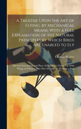 A Treatise Upon the Art of Flying, by Mechanical Means, With a Full Explanation of the Natural Principles by Which Birds Are Enabled to Fly: Likewise Instructions and Plans, for Making a Flying Car With Wings, in Which a Man May Sit, And, by Working a Sma