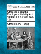 A Treatise Upon the Employers' Liability ACT, 1880 (43 & 44 Vict. Cap. 42). - Ruegg, Alfred Henry